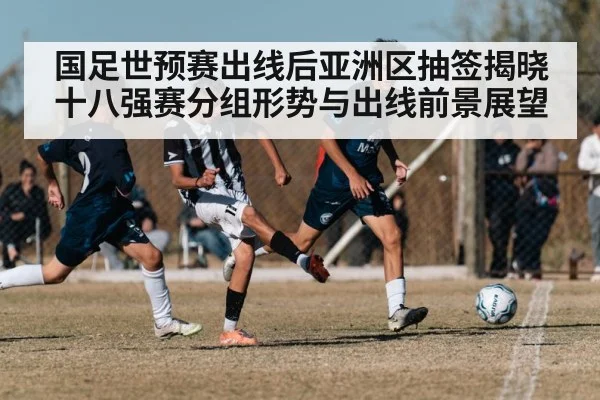 国足世预赛出线后亚洲区抽签揭晓十八强赛分组形势与出线前景展望