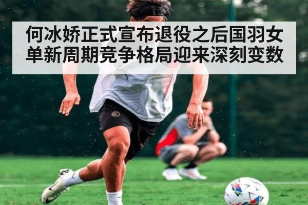 何冰娇正式宣布退役之后国羽女单新周期竞争格局迎来深刻变数